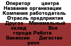 Оператор call-центра › Название организации ­ Компания-работодатель › Отрасль предприятия ­ Другое › Минимальный оклад ­ 25 000 - Все города Работа » Вакансии   . Дагестан респ.